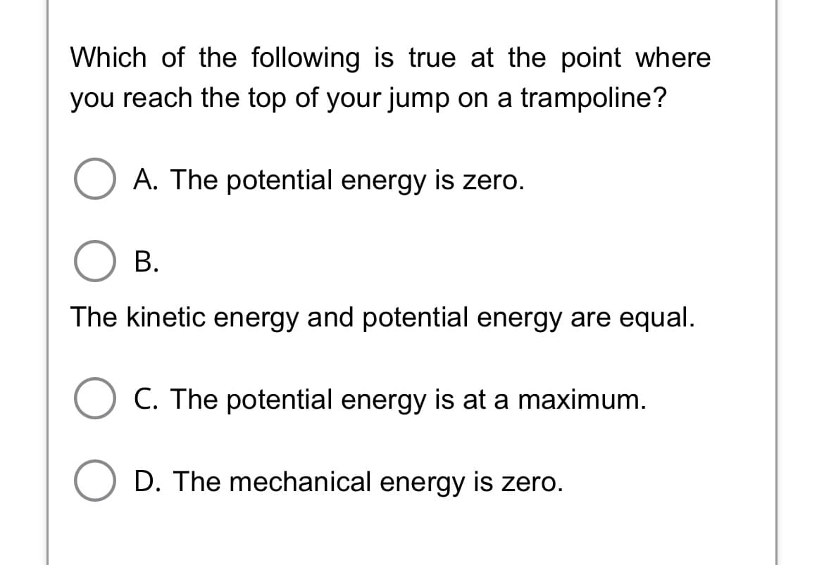 Which of the following is true at the point where
you reach the top of your jump on a trampoline?
A. The potential energy is zero.
B.
The kinetic energy and potential energy are equal.
C. The potential energy is at a maximum.
O D. The mechanical energy is zero.