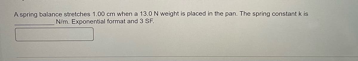 A spring balance stretches 1.00 cm when a 13.0 N weight is placed in the pan. The spring constant k is
N/m. Exponential format and 3 SF.