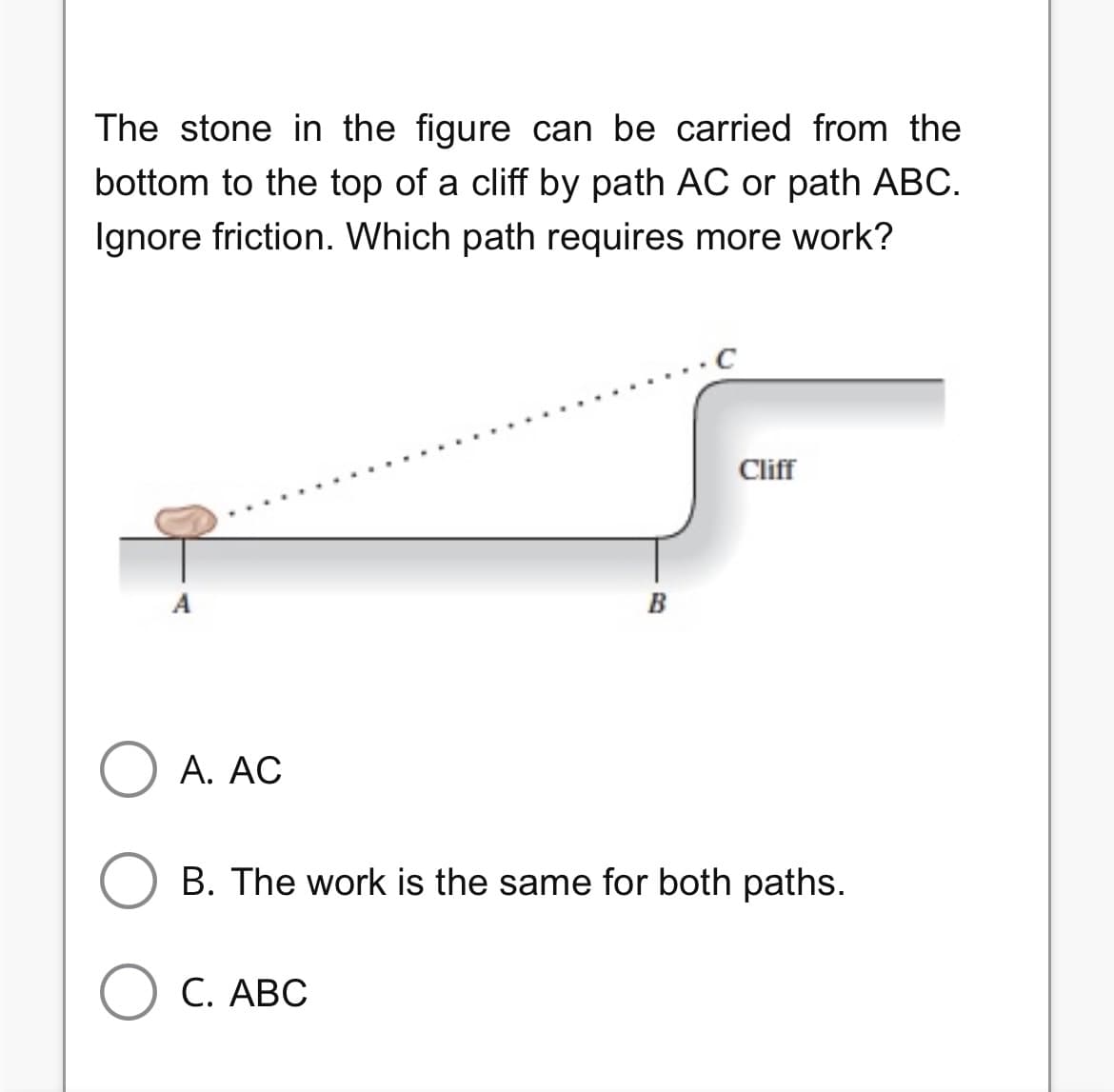 The stone in the figure can be carried from the
bottom to the top of a cliff by path AC or path ABC.
Ignore friction. Which path requires more work?
A
O A. AC
B
C. ABC
Cliff
B. The work is the same for both paths.