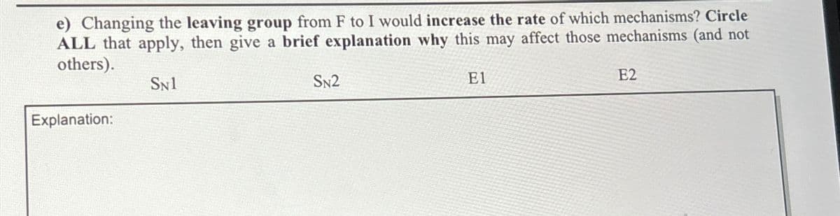 e) Changing the leaving group from F to I would increase the rate of which mechanisms? Circle
ALL that apply, then give a brief explanation why this may affect those mechanisms (and not
others).
SN1
Explanation:
SN2
E1
E2