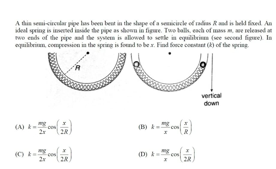 A thin semi-circular pipe has been bent in the shape of a semicircle of radius R and is held fixed. An
ideal spring is inserted inside the pipe as shown in figure. Two balls, each of mass m, are released at
two ends of the pipe and the system is allowed to settle in equilibrium (see second figure). In
equilibrium, compression in the spring is found to be x. Find force constant (k) of the spring.
vertical
down
(A) k=-
mg
(B) k =-
mg
cos
cos
2.x
2R
R
(C) k =
mg
(D) k=
mg
cos
cos
2x
2R
2R
