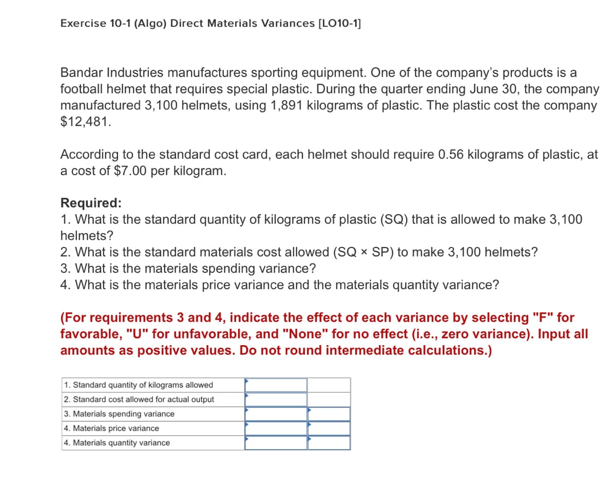 Exercise 10-1 (Algo) Direct Materials Variances [LO10-1]
Bandar Industries manufactures sporting equipment. One of the company's products is a
football helmet that requires special plastic. During the quarter ending June 30, the company
manufactured 3,100 helmets, using 1,891 kilograms of plastic. The plastic cost the company
$12,481.
According to the standard cost card, each helmet should require 0.56 kilograms of plastic, at
a cost of $7.00 per kilogram.
Required:
1. What is the standard quantity of kilograms of plastic (SQ) that is allowed to make 3,100
helmets?
2. What is the standard materials cost allowed (SQ × SP) to make 3,100 helmets?
3. What is the materials spending variance?
4. What is the materials price variance and the materials quantity variance?
(For requirements 3 and 4, indicate the effect of each variance by selecting "F" for
favorable, "U" for unfavorable, and "None" for no effect (i.e., zero variance). Input all
amounts as positive values. Do not round intermediate calculations.)
1. Standard quantity of kilograms allowed
2. Standard cost allowed for actual output
3. Materials spending variance
4. Materials price variance
4. Materials quantity variance