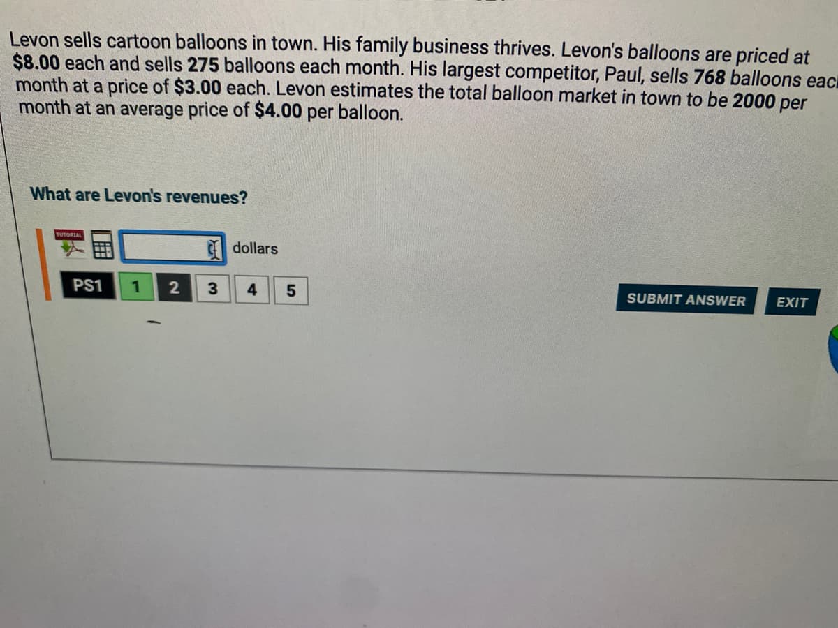 Levon sells cartoon balloons in town. His family business thrives. Levon's balloons are priced at
$8.00 each and sells 275 balloons each month. His largest competitor, Paul, sells 768 balloons eac
month at a price of $3.00 each. Levon estimates the total balloon market in town to be 2000 per
month at an average price of $4.00 per balloon.
What are Levon's revenues?
TUTORIAL
PS1 1 2
3
dollars
4
5
SUBMIT ANSWER
EXIT