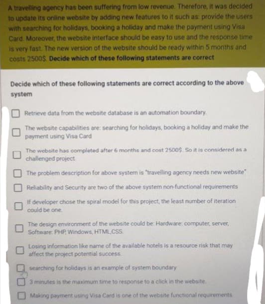 A travelling agency has been suffering from low revenue. Therefore, it was decided
to update its online website by adding new features to it such as: provide the users
with searching for holidays, booking a holiday and make the payment using Visa
Card. Moreover, the website interface should be easy to use and the response time
is very fast. The new version of the website should be ready within 5 months and
costs 2500$. Decide which of these following statements are correct
Decide which of these following statements are correct according to the above
system
Retrieve data from the website database is an automation boundary.
The website capabilities are: searching for holidays, booking a holiday and make the
payment using Visa Card
The website has completed after 6 months and cost 2500$. So it is considered as a
challenged project
The problem description for above system is "travelling agency needs new website"
Reliability and Security are two of the above system non-functional requirements
If developer chose the spiral model for this project, the least number of iteration
could be one.
The design environment of the website could be: Hardware: computer, server,
Software: PHP, Windows, HTML, CSS.
Losing information like name of the available hotels is a resource risk that may
affect the project potential success.
searching for holidays is an example of system boundary
3 minutes is the maximum time to response to a click in the website.
Making payment using Visa Card is one of the website functional requirements