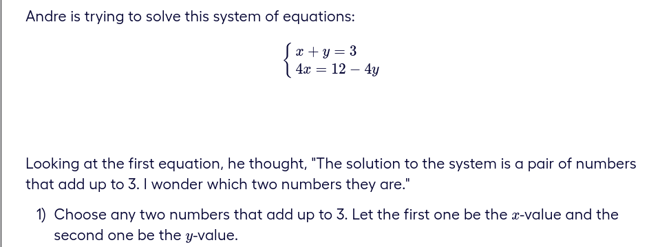 Andre is trying to solve this system of equations:
x+y = 3
4x = 12 - 4y
Looking at the first equation, he thought, "The solution to the system is a pair of numbers
that add up to 3. I wonder which two numbers they are."
1) Choose any two numbers that add up to 3. Let the first one be the x-value and the
second one be the y-value.