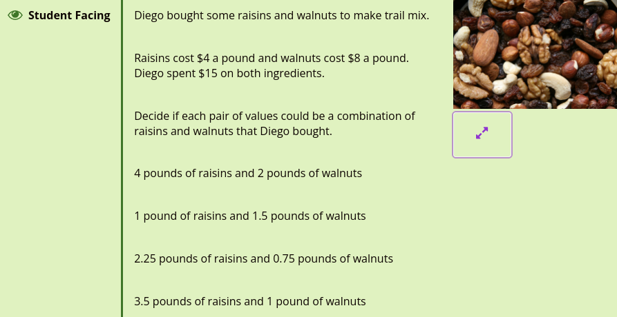 Student Facing
Diego bought some raisins and walnuts to make trail mix.
Raisins cost $4 a pound and walnuts cost $8 a pound.
Diego spent $15 on both ingredients.
Decide if each pair of values could be a combination of
raisins and walnuts that Diego bought.
4 pounds of raisins and 2 pounds of walnuts
1 pound of raisins and 1.5 pounds of walnuts
2.25 pounds of raisins and 0.75 pounds of walnuts
3.5 pounds of raisins and 1 pound of walnuts