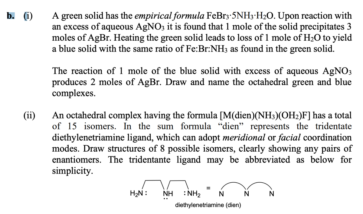 b. (i)
(ii)
A green solid has the empirical formula FeBr3·5NH3 H₂O. Upon reaction with
an excess of aqueous AgNO3 it is found that 1 mole of the solid precipitates 3
moles of AgBr. Heating the green solid leads to loss of 1 mole of H₂O to yield
a blue solid with the same ratio of Fe:Br:NH3 as found in the green solid.
The reaction of 1 mole of the blue solid with excess of aqueous AgNO3
produces 2 moles of AgBr. Draw and name the octahedral green and blue
complexes.
An octahedral complex having the formula [M(dien)(NH3)(OH₂)F] has a total
of 15 isomers. In the sum formula "dien" represents the tridentate
diethylenetriamine ligand, which can adopt meridional or facial coordination
modes. Draw structures of 8 possible isomers, clearly showing any pairs of
enantiomers. The tridentante ligand may be abbreviated as below for
simplicity.
H₂N :
=
ΝΗ
NH :NH2 N
diethylenetriamine (dien)
N
N