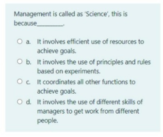 Management is called as 'Science', this i
because
O a. It involves efficient use of resources to
achieve goals.
O b. It involves the use of principles and rules
based on experiments.
Oc It coordinates all other functions to
achieve goals.
O d. It involves the use of different skills of
managers to get work from different
people.
