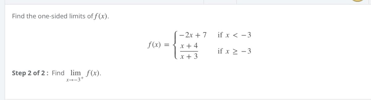 Find the one-sided limits of f (x).
- 2x + 7
if x < -3
f(x)
x + 4
if x > -3
x + 3
Step 2 of 2: Find lim f(x).
x→-3+
