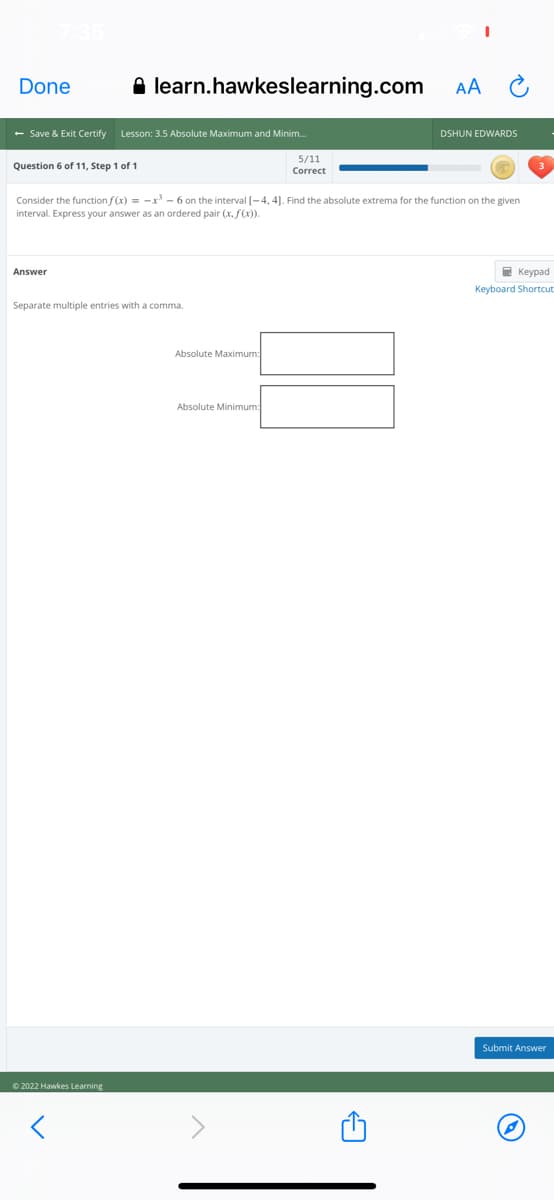 Done
A learn.hawkeslearning.com
AA
- Save & Exit Certify
Lesson: 3.5 Absolute Maximum and Minim.
DSHUN EDWARDS
5/11
Question 6 of 11, Step 1 of 1
Correct
Consider the function f(x) = -x - 6 on the interval [-4, 4]. Find the absolute extrema for the function on the given
interval. Express your answer as an ordered pair (x, f(x)).
Answer
E Keypad
Keyboard Shortcut:
Separate multiple entries with a comma.
Absolute Maximum:
Absolute Minimum:
Submit Answer
O 2022 Hawkes Learning

