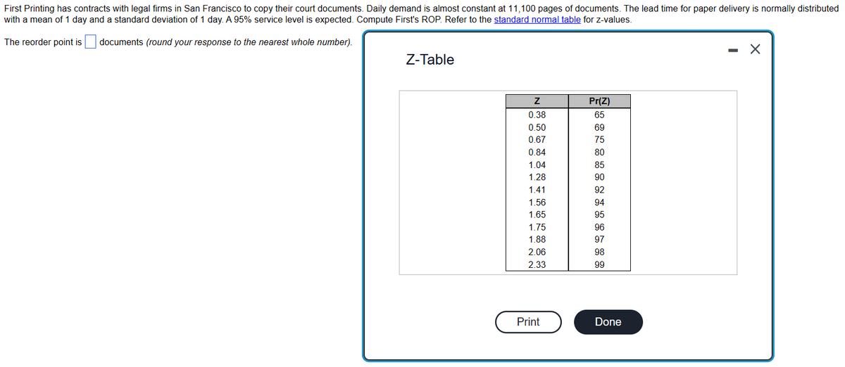 First Printing has contracts with legal firms in San Francisco to copy their court documents. Daily demand is almost constant at 11,100 pages of documents. The lead time for paper delivery is normally distributed
with a mean of 1 day and a standard deviation of 1 day. A 95% service level is expected. Compute First's ROP. Refer to the standard normal table for z-values.
The reorder point is
documents (round your response to the nearest whole number).
Z-Table
Z
0.38
0.50
0.67
0.84
1.04
1.28
1.41
1.56
1.65
1.75
1.88
2.06
2.33
Print
Pr(Z)
65
69
75
80
85
90
92
94
95
96
97
98
99
Done
- X