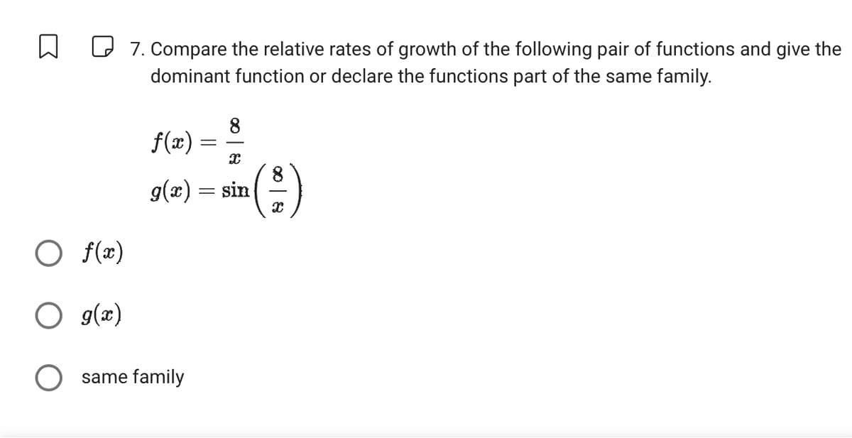 ☐
☐ 7. Compare the relative rates of growth of the following pair of functions and give the
dominant function or declare the functions part of the same family.
f(x) =
8
x
g(x) = sin
800
○ f(x)
○ g(x)
○ same family