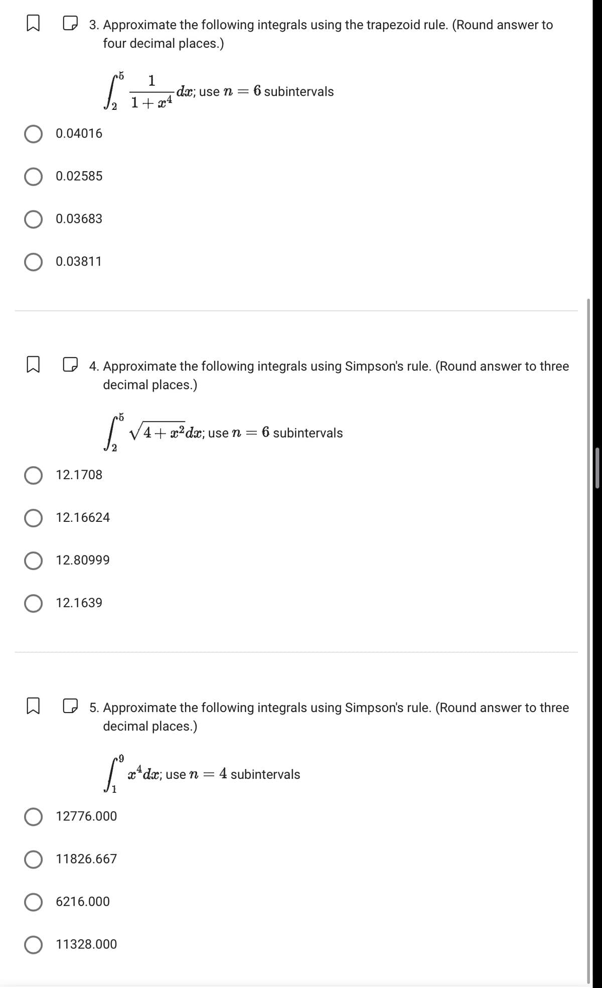 ☐ ☐ 3. Approximate the following integrals using the trapezoid rule. (Round answer to
four decimal places.)
0.04016
○ 0.02585
0.03683
○ 0.03811
☐
L
+5 1
- dx; use n = 6 subintervals
1+x4
☐ 4. Approximate the following integrals using Simpson's rule. (Round answer to three
decimal places.)
12.1708
+5
L
4+ x2dx; use n = 6 subintervals
2
12.16624
12.80999
○ 12.1639
☐ ☐ 5. Approximate the following integrals using Simpson's rule. (Round answer to three
decimal places.)
.9
x+dx; use n = : 4 subintervals
1
12776.000
11826.667
6216.000
○ 11328.000