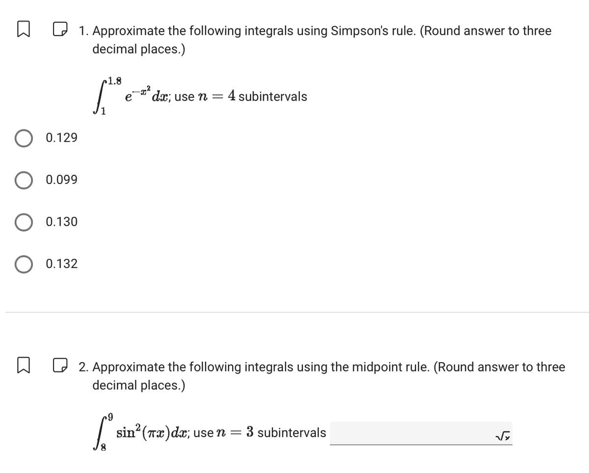 ☐
☐ 1. Approximate the following integrals using Simpson's rule. (Round answer to three
decimal places.)
1.8
0.129
0.099
0.130
0.132
,"
e dx; use n = 4 subintervals
1
☐ 2. Approximate the following integrals using the midpoint rule. (Round answer to three
decimal places.)
sin² (Tx)dx; use n
= 3 subintervals
8
√