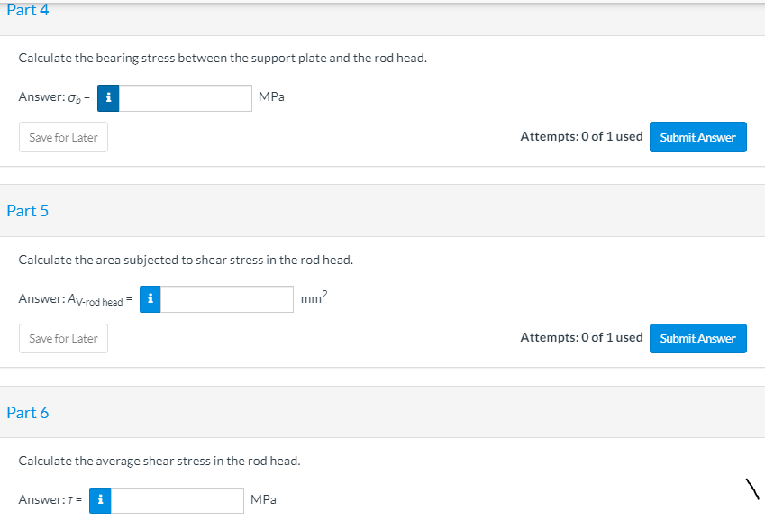 Part 4
Calculate the bearing stress between the support plate and the rod head.
Answer: Op = i
MPa
Save for Later
Attempts: 0 of 1 used Submit Answer
Part 5
Calculate the area subjected to shear stress in the rod head.
Answer: Ay-rod head = i
mm?
Attempts: 0 of 1 used Submit Answer
Save for Later
Part 6
Calculate the average shear stress in the rod head.
Answer:T= i
MPa
