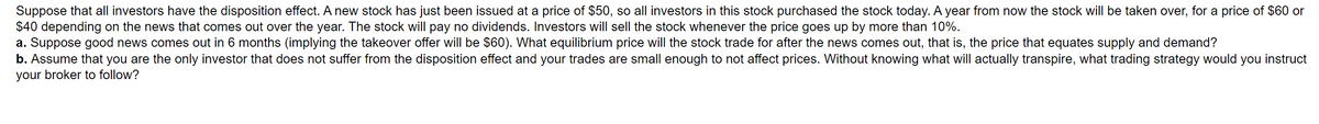 Suppose that all investors have the disposition effect. A new stock has just been issued at a price of $50, so all investors in this stock purchased the stock today. A year from now the stock will be taken over, for a price of $60 or
$40 depending on the news that comes out over the year. The stock will pay no dividends. Investors will sell the stock whenever the price goes up by more than 10%.
a. Suppose good news comes out in 6 months (implying the takeover offer will be $60). What equilibrium price will the stock trade for after the news comes out, that is, the price that equates supply and demand?
b. Assume that you are the only investor that does not suffer from the disposition effect and your trades are small enough to not affect prices. Without knowing what will actually transpire, what trading strategy would you instruct
your broker to follow?