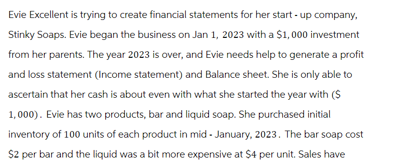 Evie Excellent is trying to create financial statements for her start-up company,
Stinky Soaps. Evie began the business on Jan 1, 2023 with a $1,000 investment
from her parents. The year 2023 is over, and Evie needs help to generate a profit
and loss statement (Income statement) and Balance sheet. She is only able to
ascertain that her cash is about even with what she started the year with ($
1,000). Evie has two products, bar and liquid soap. She purchased initial
inventory of 100 units of each product in mid-January, 2023. The bar soap cost
$2 per bar and the liquid was a bit more expensive at $4 per unit. Sales have