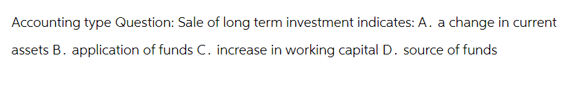 Accounting type Question: Sale of long term investment indicates: A. a change in current
assets B. application of funds C. increase in working capital D. source of funds