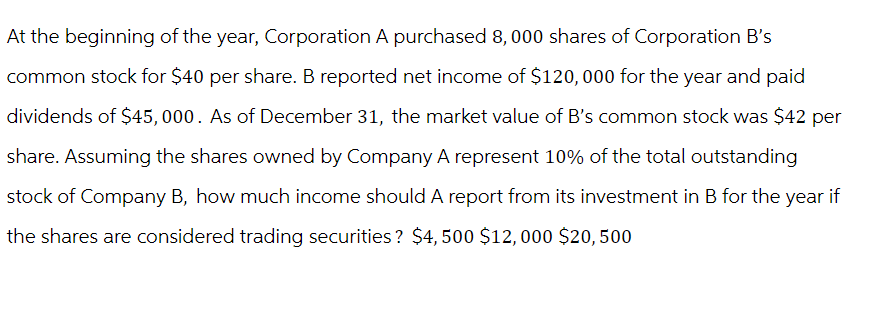 At the beginning of the year, Corporation A purchased 8,000 shares of Corporation B's
common stock for $40 per share. B reported net income of $120,000 for the year and paid
dividends of $45,000. As of December 31, the market value of B's common stock was $42 per
share. Assuming the shares owned by Company A represent 10% of the total outstanding
stock of Company B, how much income should A report from its investment in B for the year if
the shares are considered trading securities? $4,500 $12,000 $20,500
