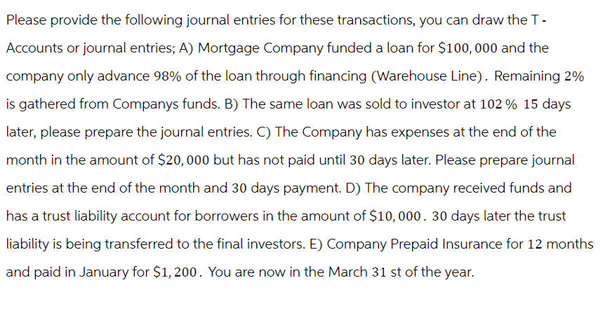 Please provide the following journal entries for these transactions, you can draw the T-
Accounts or journal entries; A) Mortgage Company funded a loan for $100,000 and the
company only advance 98% of the loan through financing (Warehouse Line). Remaining 2%
is gathered from Companys funds. B) The same loan was sold to investor at 102 % 15 days
later, please prepare the journal entries. C) The Company has expenses at the end of the
month in the amount of $20,000 but has not paid until 30 days later. Please prepare journal
entries at the end of the month and 30 days payment. D) The company received funds and
has a trust liability account for borrowers in the amount of $10,000. 30 days later the trust
liability is being transferred to the final investors. E) Company Prepaid Insurance for 12 months
and paid in January for $1,200. You are now in the March 31 st of the year.