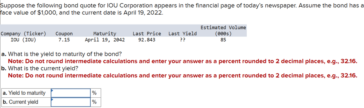 Suppose the following bond quote for IOU Corporation appears in the financial page of today's newspaper. Assume the bond has a
face value of $1,000, and the current date is April 19, 2022.
(000s)
Estimated Volume
7.15
Maturity
April 19, 2042
Last Price Last Yield
92.843
??
Company (Ticker) Coupon
IOU (IOU)
a. What is the yield to maturity of the bond?
85
Note: Do not round intermediate calculations and enter your answer as a percent rounded to 2 decimal places, e.g., 32.16.
b. What is the current yield?
Note: Do not round intermediate calculations and enter your answer as a percent rounded to 2 decimal places, e.g., 32.16.
a. Yield to maturity
b. Current yield
%
%