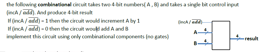the following combinational circuit takes two 4-bit numbers( A, B) and takes a single bit control input
(incA / add). And produce 4-bit result
If (incA / add) = 1 then the circuit would increment A by 1
If (incA / add) = 0 then the circuit would add A and B
(incA / add)-
A-
implement this circuit using only combinational components (no gates)
result
4
В-
