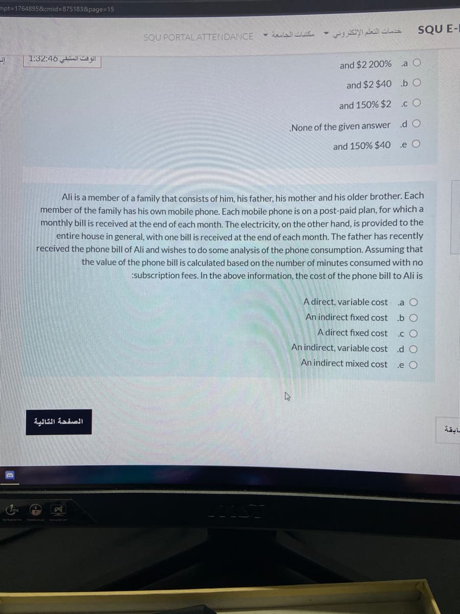 mpt3D1764895&cmid%3875183&page%=15
SQU E-I
SQU PORTAL ATTENDANCE
خدمات التعلم الإلكتروني -
"الوقت المتبقي 1:32:46
and $2 200% a O
and $2 $40 .b O
and 150% $2 .cO
.d O
None of the given answer
and 150% $40 e O
Ali is a member of a family that consists of him, his father. his mother and his older brother. Each
member of the family has his own mobile phone. Each mobile phone is on a post-paid plan, for which a
monthly bill is received at the end of each month. The electricity, on the other hand, is provided to the
entire house in general, with one bill is received at the end of each month. The father has recently
received the phone bill of Ali and wishes to do some analysis of the phone consumption. Assuming that
the value of the phone bill is calculated based on the number of minutes consumed with no
:subscription fees. In the above information, the cost of the phone bill to Ali is
A direct, variable cost
.a O
An indirect fixed cost .b C
A direct fixed cost
.c O
An indirect, variable cost
.d O
An indirect mixed cost
.e O
سابقة
