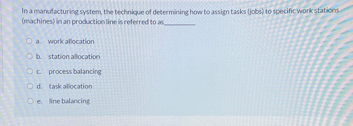 In a manufacturing system, the technique of determining how to assign tasks (jobs) to specific work stations
(machines) in an production line is referred to as
O a.
work allocation
O b. station allocation
O c. process balancing
O d. task allocation
O e.
line balancing
