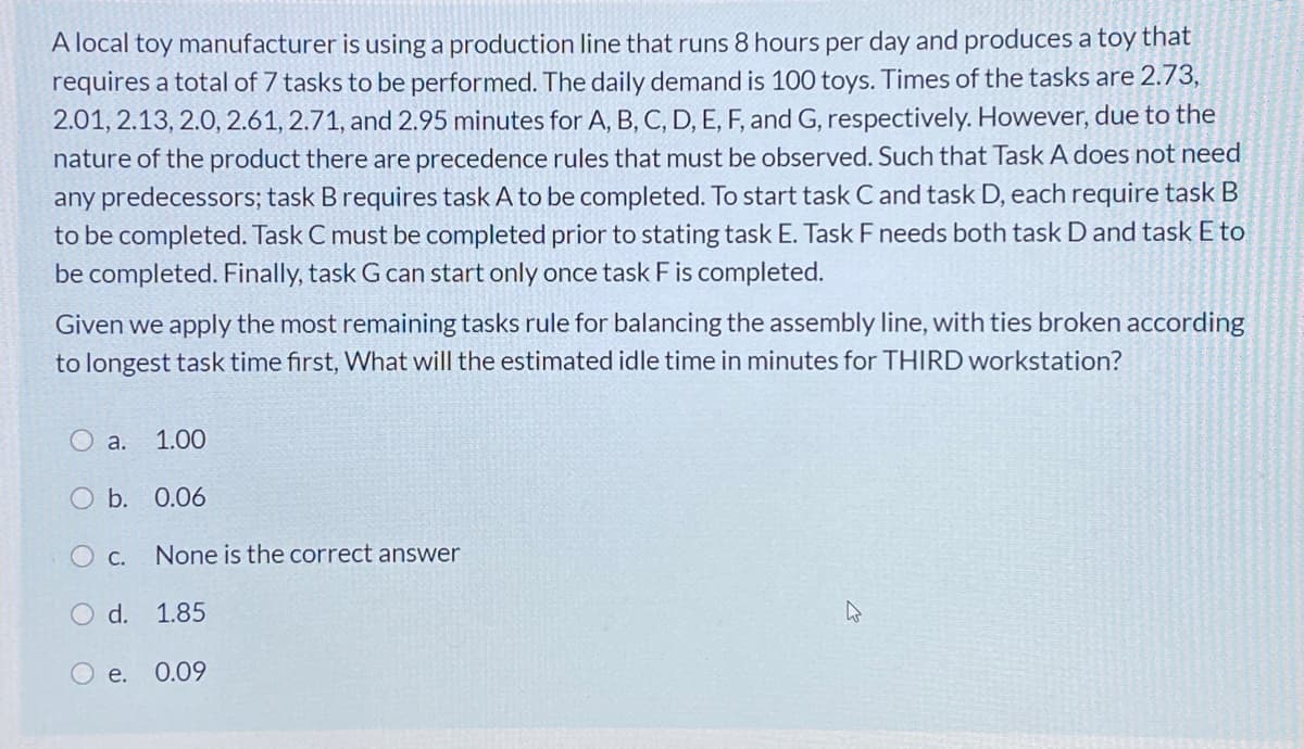 A local toy manufacturer is using a production line that runs 8 hours per day and produces a toy that
requires a total of 7 tasks to be performed. The daily demand is 100 toys. Times of the tasks are 2.73,
2.01, 2.13, 2.0, 2.61, 2.71, and 2.95 minutes for A, B, C, D, E, F, and G, respectively. However, due to the
nature of the product there are precedence rules that must be observed. Such that Task A does not need
any predecessors; task B requires task A to be completed. To start task C and task D, each require task B
to be completed. Task C must be completed prior to stating task E. Task F needs both task D and task E to
be completed. Finally, task G can start only once task F is completed.
Given we apply the most remaining tasks rule for balancing the assembly line, with ties broken according
to longest task time first, What will the estimated idle time in minutes for THIRD workstation?
O a. 1.00
O b. 0.06
O c.
None is the correct answer
O d. 1.85
e.
0.09
