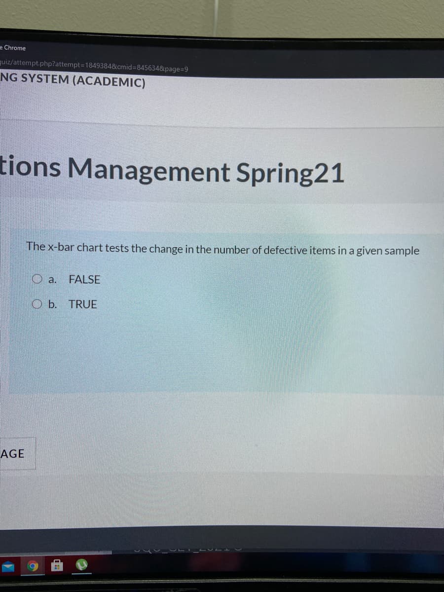 e Chrome
quiz/attempt.php?attempt=1849384&cmid=845634&page=9
NG SYSTEM (ACADEMIC)
tions Management Spring21
The x-bar chart tests the change in the number of defective items in a given sample
O a.
FALSE
O b.
TRUE
AGE
