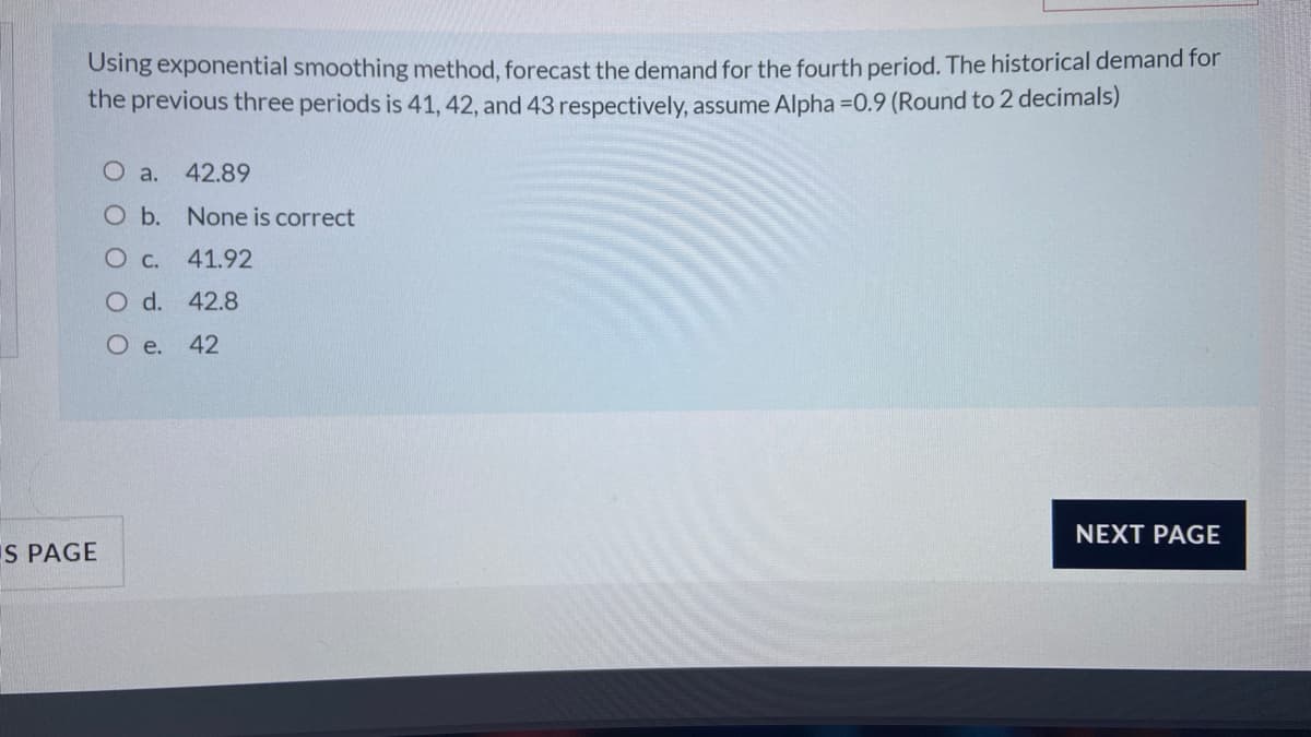 Using exponential smoothing method, forecast the demand for the fourth period. The historical demand for
the previous three periods is 41, 42, and 43 respectively, assume Alpha =0.9 (Round to 2 decimals)
O a.
42.89
O b. None is correct
O c. 41.92
O d. 42.8
O e.
42
NEXT PAGE
IS PAGE
