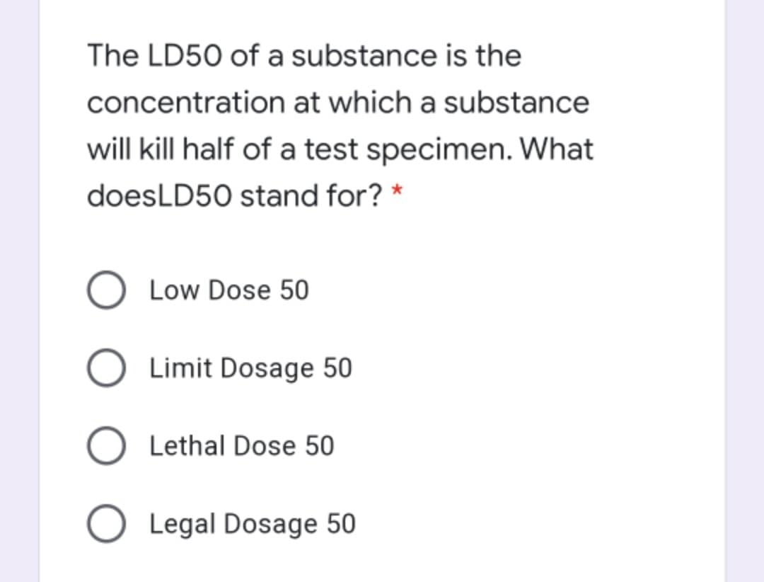 The LD50 of a substance is the
concentration at which a substance
will kill half of a test specimen. What
doesLD50 stand for? *
O Low Dose 50
O Limit Dosage 50
O Lethal Dose 50
O Legal Dosage 50
