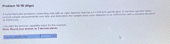 Problem 10-18 (Algo)
A metal fabricator produces connecting rods with an outer diameter that has a 1±001 inch specification. A machine operator takes
several sample measurements over time and determines the sample mean outer diameter to be 1.001 inches with a standard deviation
of 0.004 inch.
Calculate the process capability index for this example.
Note: Round your answer to 3 decimal places.
Process capability index
0667