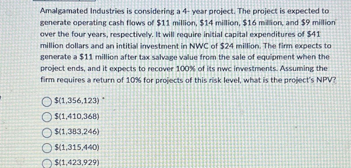 Amalgamated Industries is considering a 4-year project. The project is expected to
generate operating cash flows of $11 million, $14 million, $16 million, and $9 million
over the four years, respectively. It will require initial capital expenditures of $41
million dollars and an intitial investment in NWC of $24 million. The firm expects to
generate a $11 million after tax salvage value from the sale of equipment when the
project ends, and it expects to recover 100% of its nwc investments. Assuming the
firm requires a return of 10% for projects of this risk level, what is the project's NPV?
$(1,356,123)
O $(1,410,368)
$(1,383,246)
$(1,315,440)
$(1,423,929)