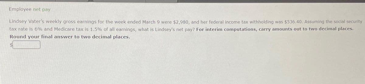 Employee net pay
Lindsey Vater's weekly gross earnings for the week ended March 9 were $2,980, and her federal income tax withholding was $536.40. Assuming the social security
tax rate is 6% and Medicare tax is 1.5% of all earnings, what is Lindsey's net pay? For interim computations, carry amounts out to two decimal places.
Round your final answer to two decimal places.