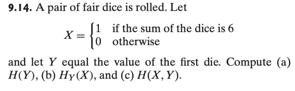 9.14. A pair of fair dice is rolled. Let
1 if the sum of the dice is 6
X = 0 otherwise
and let y equal the value of the first die. Compute (a)
H(Y), (b) Hy(X), and (c) H(X, Y).