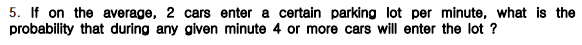 5. If on the average, 2 cars enter a certain parking lot per minute, what is the
probability that during any given minute 4 or more cars will enter the lot ?