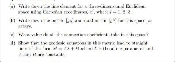 (a) Write down the line element for a three-dimensional Euclidean
space using Cartesian coordinates, a', where i = 1, 2, 3.
(b) Write down the metric [gi] and dual metric [g"] for this space, as
arrays.
(c) What value do all the connection coefficients take in this space?
(d) Show that the geodesic equations in this metric lead to straight
lines of the form a = AX+ B where A is the affine parameter and
A and B are constants.
