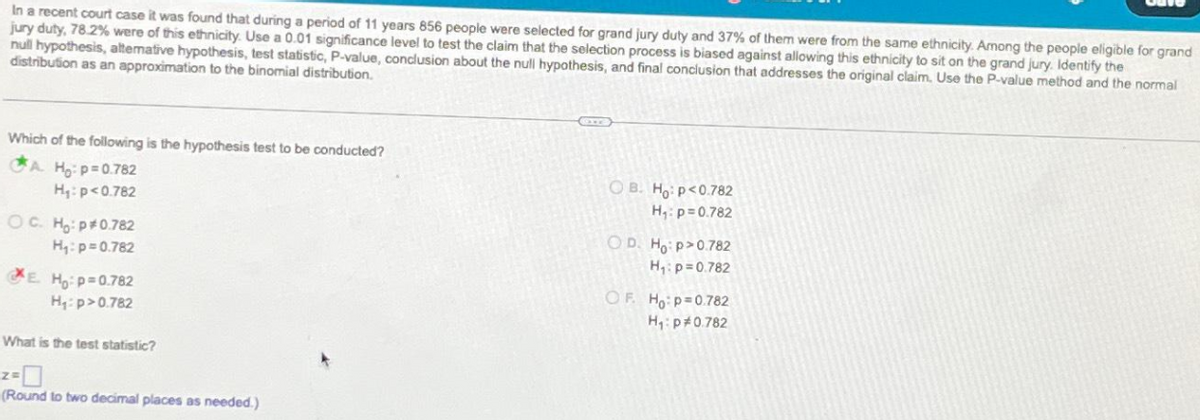 In a recent court case it was found that during a period of 11 years 856 people were selected for grand jury duty and 37% of them were from the same ethnicity. Among the people eligible for grand
jury duty, 78.2% were of this ethnicity. Use a 0.01 significance level to test the claim that the selection process is biased against allowing this ethnicity to sit on the grand jury. Identify the
null hypothesis, attemative hypothesis, test statistic, P-value, conclusion about the null hypothesis, and final conclusion that addresses the original claim. Use the P-value method and the normal
distribution as an approximation to the binomial distribution.
Which of the following is the hypothesis test to be conducted?
A. Ho: p=0.782
H₁: p<0.782
OC. Ho: p*0.782
H₁: p=0.782
E. Ho: p=0.782
H₁: p>0.782
What is the test statistic?
(Round to two decimal places as needed.)
CITE
OB. Ho: p<0.782
H₁: p=0.782
O D. Ho:p>0.782
H₁: p=0.782
OF. Ho: p=0.782
H₁: p*0.782