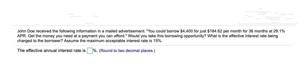 John Doe received the following information in a mailed advertisement: "You could borrow $4,400 for just $184.62 per month for 36 months at 29.1%
APR. Get the money you need at a payment you can afford." Would you take this borrowing opportunity? What is the effective interest rate being
charged to the borrower? Assume the maximum acceptable interest rate is 15%.
The effective annual interest rate is %. (Round to two decimal places.)
