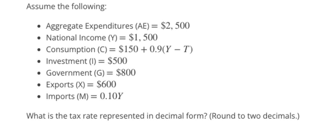 Assume the following:
Aggregate Expenditures (AE) = $2,500
National Income (Y) = $1,500
Consumption (C) = $150+ 0.9(Y – T)
• Investment (1) = $500
• Government (G) = $800
• Exports (X) = $600
• Imports (M) = 0.10Y
What is the tax rate represented in decimal form? (Round to two decimals.)