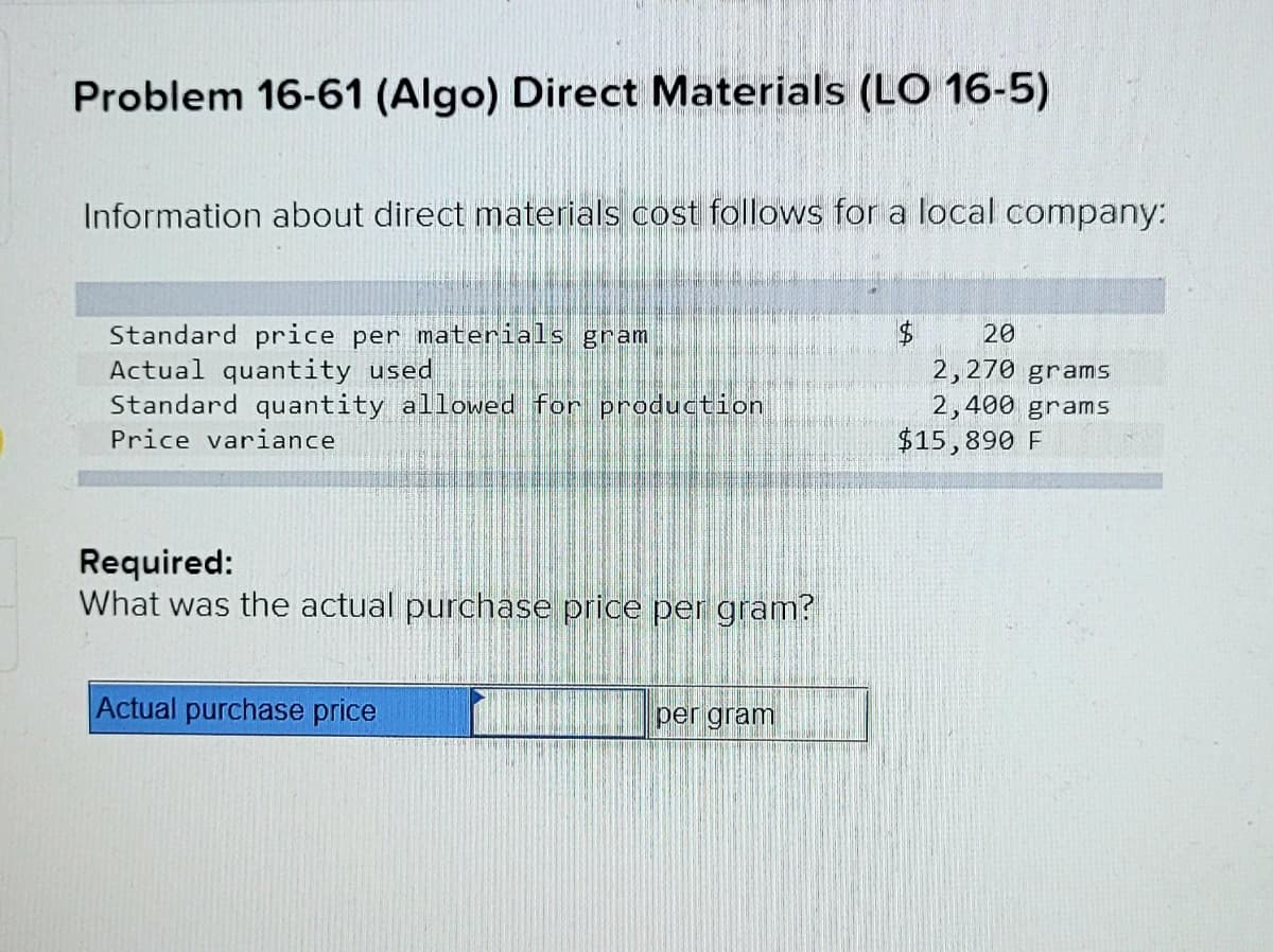 Problem 16-61 (Algo) Direct Materials (LO 16-5)
Information about direct materials cost follows for a local company:
Standard price per materials gram
Actual quantity used
Standard quantity allowed for production
20
2,270 grams
2,400 grams
$15,890 F
Price variance
Required:
What was the actual purchase price per gram?
Actual purchase price
per gram

