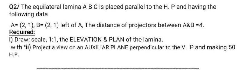 Q2/ The equilateral lamina A B C is placed parallel to the H. P and having the
following data
A= (2, 1), B= (2, 1) left of A, The distance of projectors between A&B =4.
Required:
i) Draw; scale, 1:1, the ELEVATION & PLAN of the lamina.
with ᵒii) Project a view on an AUXILIAR PLANE perpendicular to the V. P and making 50
H.P.