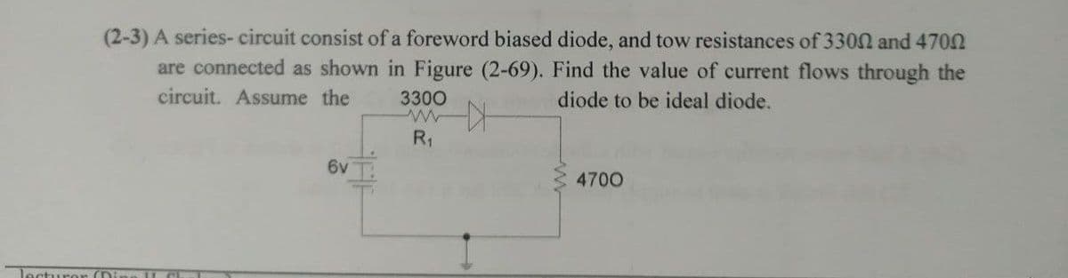 (2-3) A series-circuit consist of a foreword biased diode, and tow resistances of 3300 and 4700
are connected as shown in Figure (2-69). Find the value of current flows through the
circuit. Assume the
diode to be ideal diode.
3300
wwwx
R₁
6v
4700
lecturer (Di US