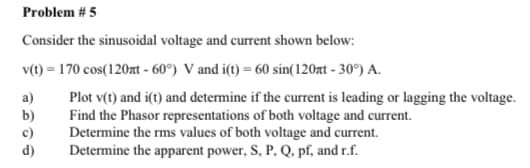 Problem # 5
Consider the sinusoidal voltage and current shown below:
v(t) = 170 cos(120zt - 60°) V and i(t) = 60 sin(120xt - 30°) A.
Plot v(t) and i(t) and determine if the current is leading or lagging the voltage.
Find the Phasor representations of both voltage and current.
Determine the rms values of both voltage and current.
Determine the apparent power, S, P, Q, pf, and r.f.
a)
b)
c)
d)
