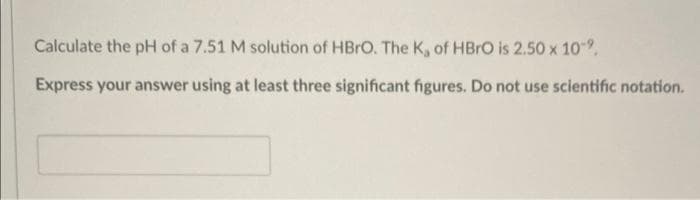 Calculate the pH of a 7.51 M solution of HBRO. The K, of HBRO is 2.50 x 109.
Express your answer using at least three significant figures. Do not use scientific notation.
