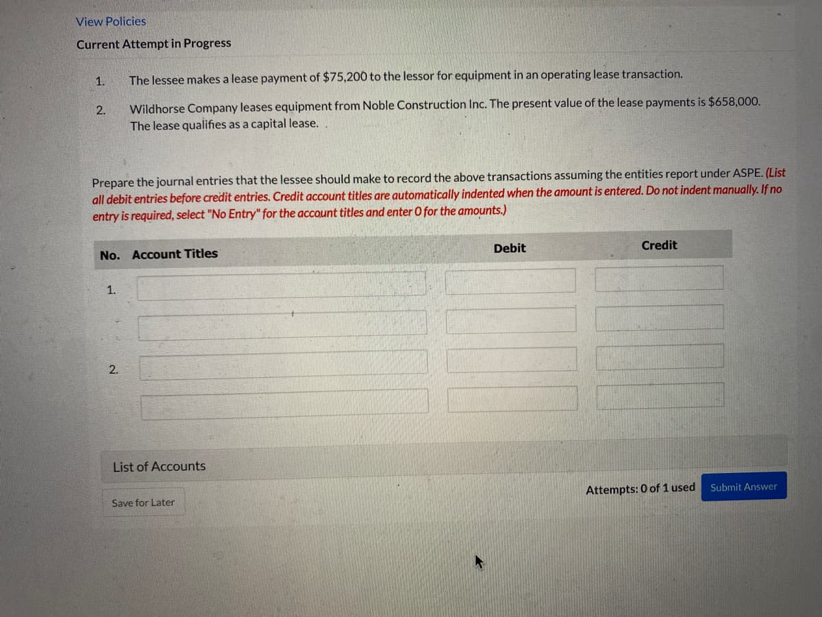 View Policies
Current Attempt in Progress
1.
2.
Prepare the journal entries that the lessee should make to record the above transactions assuming the entities report under ASPE. (List
all debit entries before credit entries. Credit account titles are automatically indented when the amount is entered. Do not indent manually. If no
entry is required, select "No Entry" for the account titles and enter O for the amounts.)
The lessee makes a lease payment of $75,200 to the lessor for equipment in an operating lease transaction.
Wildhorse Company leases equipment from Noble Construction Inc. The present value of the lease payments is $658,000.
The lease qualifies as a capital lease..
No. Account Titles
1.
2.
List of Accounts
Save for Later
Debit
Credit
Attempts: 0 of 1 used
Submit Answer