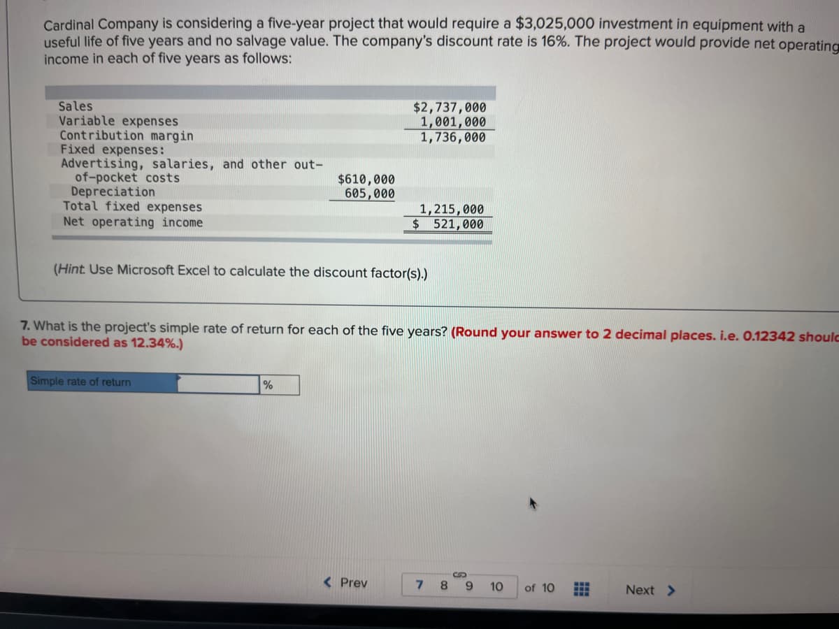 Cardinal Company is considering a five-year project that would require a $3,025,000 investment in equipment with a
useful life of five years and no salvage value. The company's discount rate is 16%. The project would provide net operating
income in each of five years as follows:
Sales
Variable expenses
Contribution margin
Fixed expenses:
Advertising, salaries, and other out-
of-pocket costs
Depreciation
Total fixed expenses
Net operating income
$610,000
605,000
Simple rate of return
(Hint: Use Microsoft Excel to calculate the discount factor(s).)
%
$2,737,000
1,001,000
1,736,000
7. What is the project's simple rate of return for each of the five years? (Round your answer to 2 decimal places. i.e. 0.12342 should
be considered as 12.34%.)
1,215,000
$ 521,000
< Prev
7
8
S
9
10 of 10
Next >