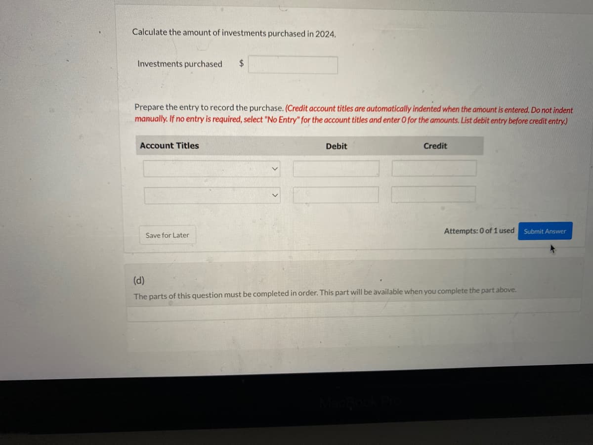 Calculate the amount of investments purchased in 2024.
Investments purchased $
Prepare the entry to record the purchase. (Credit account titles are automatically indented when the amount is entered. Do not indent
manually. If no entry is required, select "No Entry" for the account titles and enter O for the amounts. List debit entry before credit entry.)
Account Titles
Save for Later
Debit
Credit
Attempts: 0 of 1 used
(d)
The parts of this question must be completed in order. This part will be available when you complete the part above.
Submit Answer