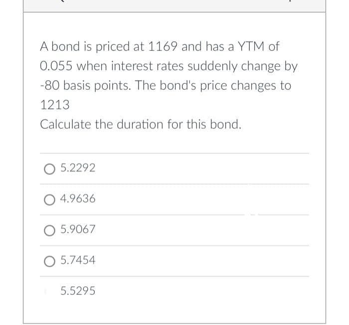 A bond is priced at 1169 and has a YTM of
0.055 when interest rates suddenly change by
-80 basis points. The bond's price changes to
1213
Calculate the duration for this bond.
5.2292
4.9636
O 5.9067
O 5.7454
5.5295